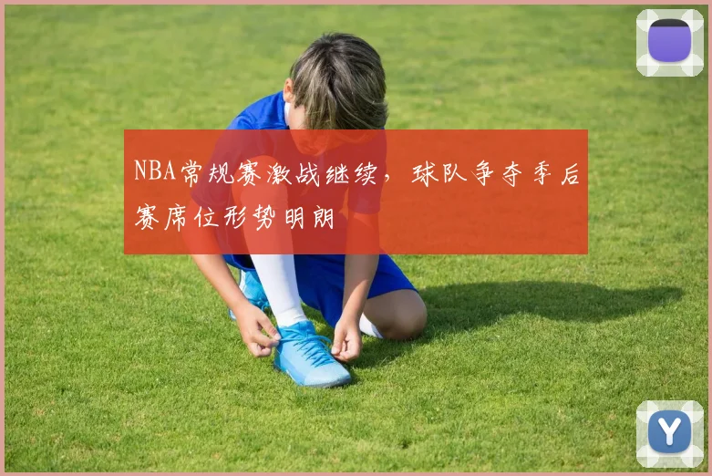 NBA常规赛激战继续，球队争夺季后赛席位形势明朗
