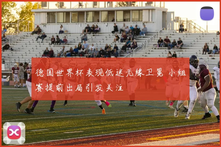 德国世界杯表现低迷无缘卫冕 小组赛提前出局引发关注